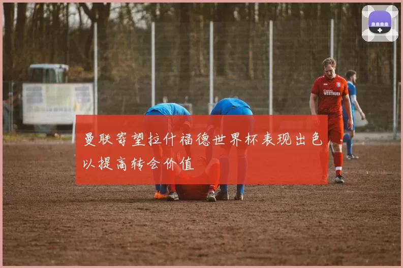 曼联寄望拉什福德世界杯表现出色以提高转会价值