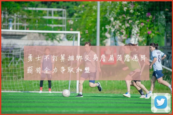 勇士不打算捆绑交易詹眉若詹愿降薪将全力争取加盟