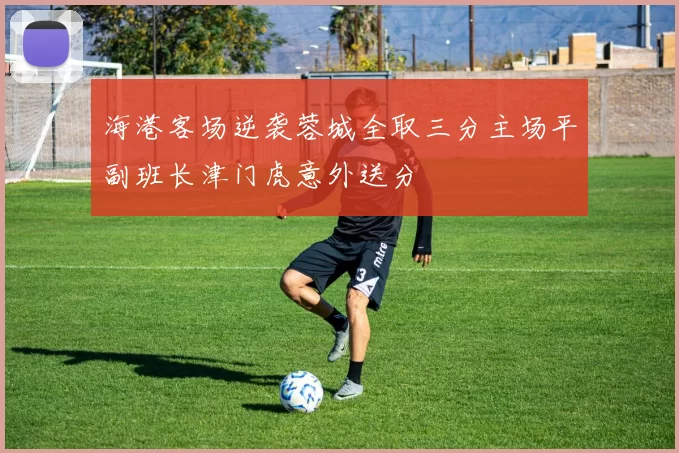 海港客场逆袭蓉城全取三分主场平副班长津门虎意外送分