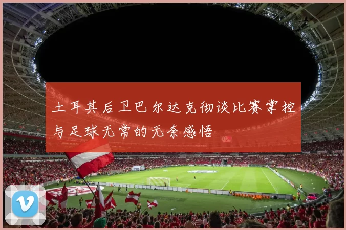土耳其后卫巴尔达克彻谈比赛掌控与足球无常的无奈感悟