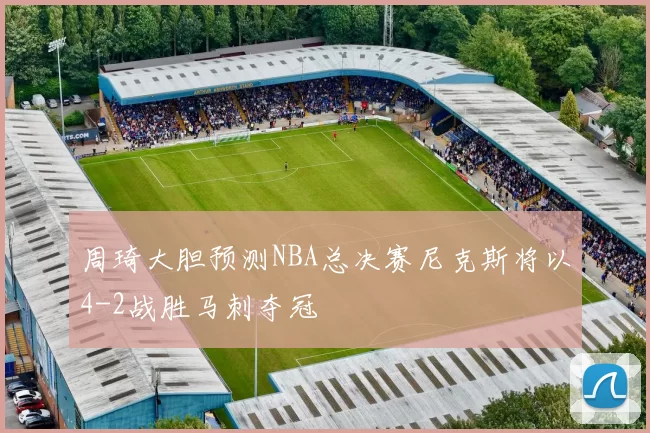 周琦大胆预测NBA总决赛尼克斯将以4-2战胜马刺夺冠