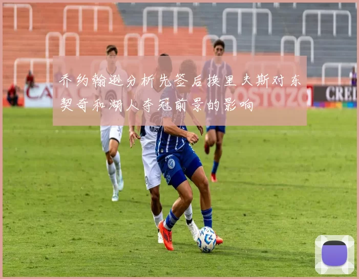 乔约翰逊分析先签后换里夫斯对东契奇和湖人夺冠前景的影响