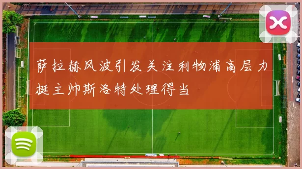 萨拉赫风波引发关注利物浦高层力挺主帅斯洛特处理得当