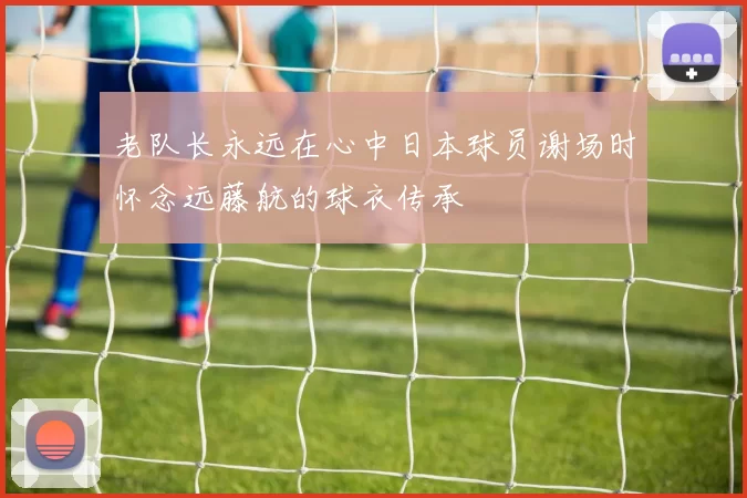 老队长永远在心中日本球员谢场时怀念远藤航的球衣传承