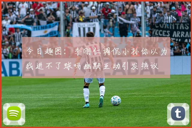 今日趣图：李刚仁调侃小孙你以为我进不了球吗幽默互动引发热议