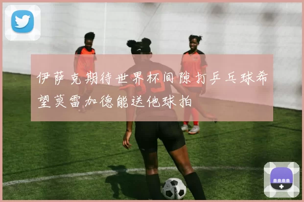 伊萨克期待世界杯间隙打乒乓球希望莫雷加德能送他球拍