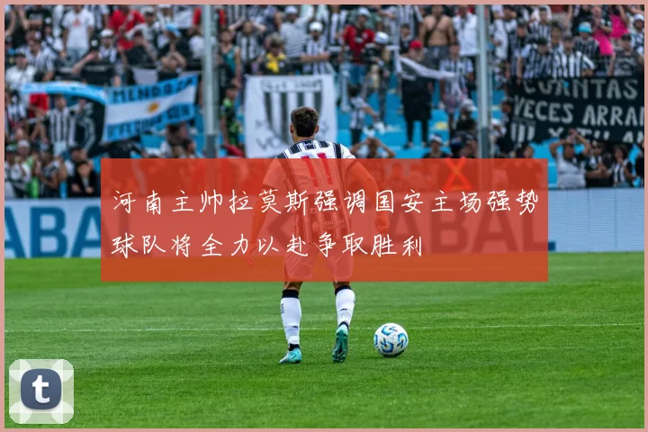 河南主帅拉莫斯强调国安主场强势球队将全力以赴争取胜利