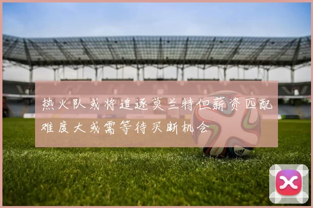 热火队或将追逐莫兰特但薪资匹配难度大或需等待买断机会