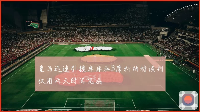 皇马迅速引援库库和B席科纳特谈判仅用两天时间完成