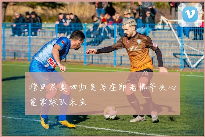穆里尼奥回归皇马在即老佛爷决心重掌球队未来