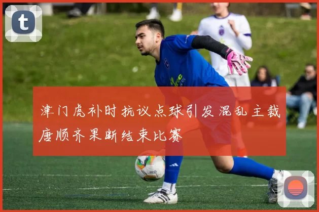 津门虎补时抗议点球引发混乱主裁唐顺齐果断结束比赛